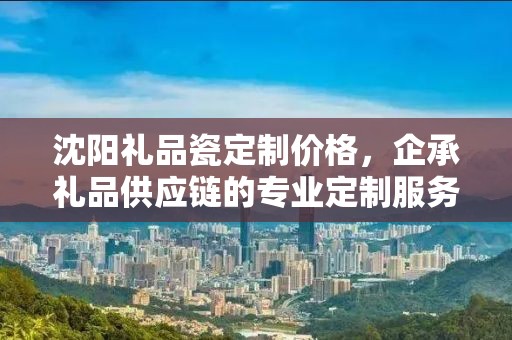 沈阳礼品瓷定制价格，企承礼品供应链的专业定制服务解析