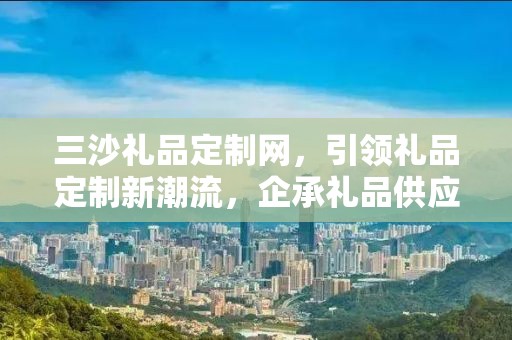 三沙礼品定制网，引领礼品定制新潮流，企承礼品供应链助力商务发展