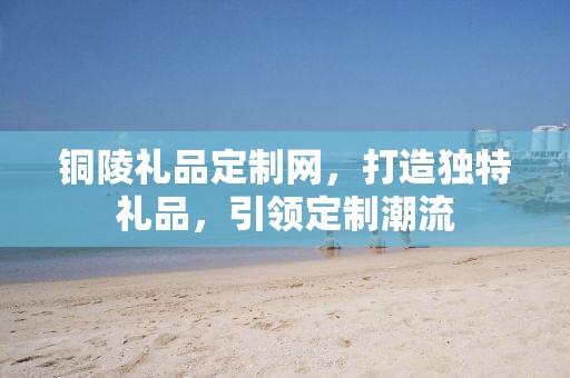 铜陵礼品定制网，打造独特礼品，引领定制潮流