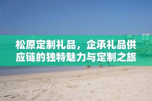 松原定制礼品，企承礼品供应链的独特魅力与定制之旅