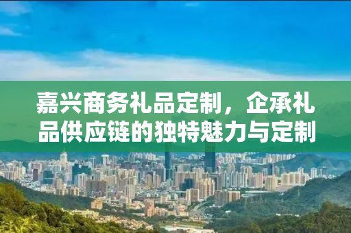 嘉兴商务礼品定制，企承礼品供应链的独特魅力与定制之道