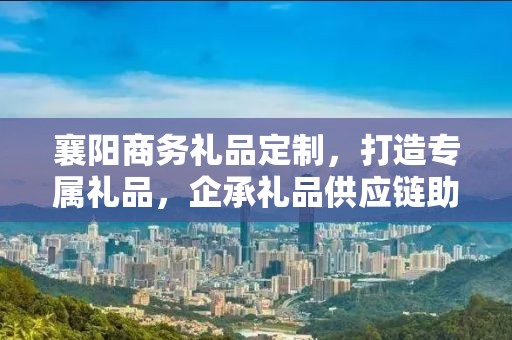 襄阳商务礼品定制，打造专属礼品，企承礼品供应链助力商务往来