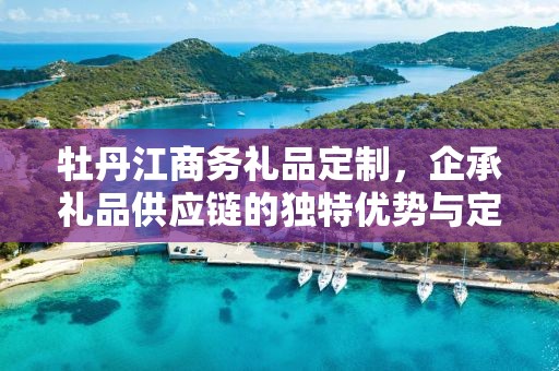 牡丹江商务礼品定制，企承礼品供应链的独特优势与定制体验