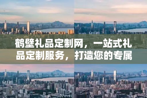 鹤壁礼品定制网，一站式礼品定制服务，打造您的专属礼品世界