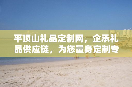 平顶山礼品定制网，企承礼品供应链，为您量身定制专属礼品