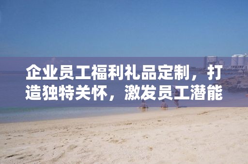 企业员工福利礼品定制，打造独特关怀，激发员工潜能