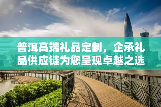 普洱高端礼品定制，企承礼品供应链为您呈现卓越之选