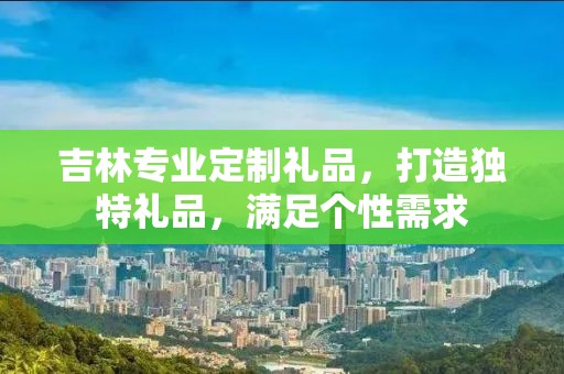 吉林专业定制礼品，打造独特礼品，满足个性需求