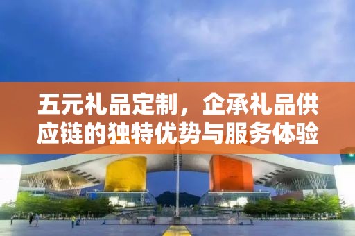五元礼品定制，企承礼品供应链的独特优势与服务体验