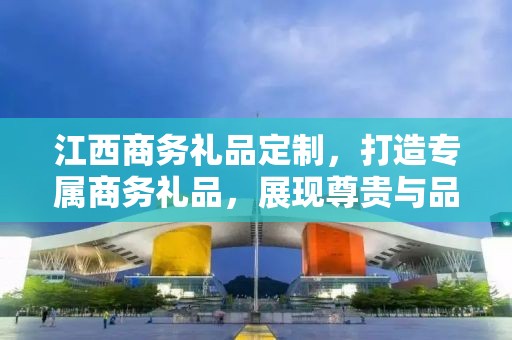 江西商务礼品定制，打造专属商务礼品，展现尊贵与品味