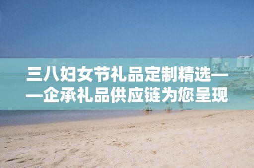 三八妇女节礼品定制精选——企承礼品供应链为您呈现